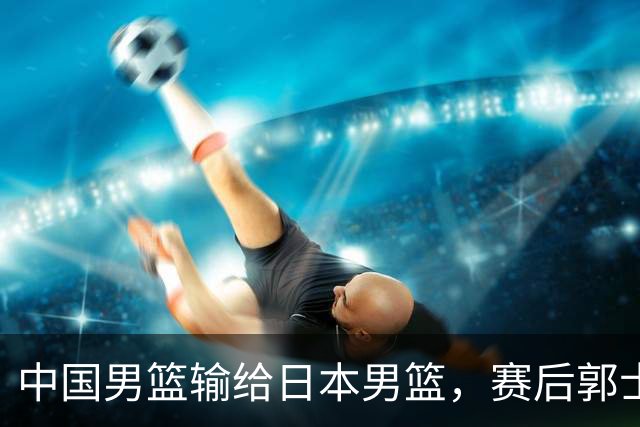 中国男篮输给日本男篮，赛后郭士强说：“这个夏天我们整个中国男篮都非常努力”